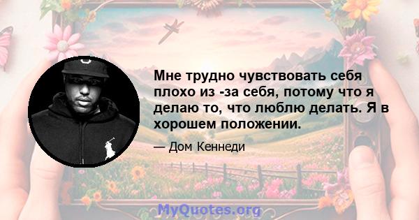 Мне трудно чувствовать себя плохо из -за себя, потому что я делаю то, что люблю делать. Я в хорошем положении.