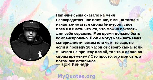 Наличие сына оказало на меня непосредственное влияние, именно тогда я начал заниматься своим бизнесом, свое время и иметь что -то, что можно показать для себя серьезно. Мое время должно быть компенсировано. Люди могут