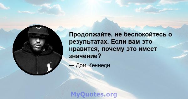 Продолжайте, не беспокойтесь о результатах. Если вам это нравится, почему это имеет значение?