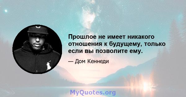 Прошлое не имеет никакого отношения к будущему, только если вы позволите ему.