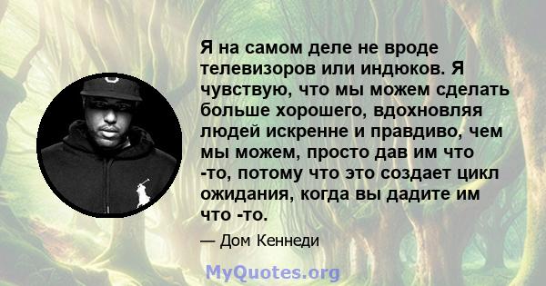 Я на самом деле не вроде телевизоров или индюков. Я чувствую, что мы можем сделать больше хорошего, вдохновляя людей искренне и правдиво, чем мы можем, просто дав им что -то, потому что это создает цикл ожидания, когда