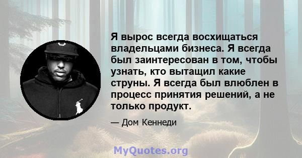 Я вырос всегда восхищаться владельцами бизнеса. Я всегда был заинтересован в том, чтобы узнать, кто вытащил какие струны. Я всегда был влюблен в процесс принятия решений, а не только продукт.