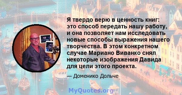 Я твердо верю в ценность книг: это способ передать нашу работу, и она позволяет нам исследовать новые способы выражения нашего творчества. В этом конкретном случае Мариано Виванко снял некоторые изображения Давида для