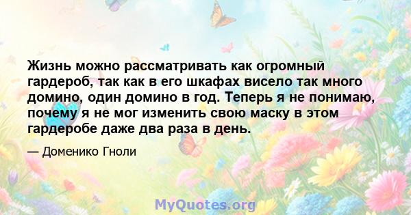 Жизнь можно рассматривать как огромный гардероб, так как в его шкафах висело так много домино, один домино в год. Теперь я не понимаю, почему я не мог изменить свою маску в этом гардеробе даже два раза в день.