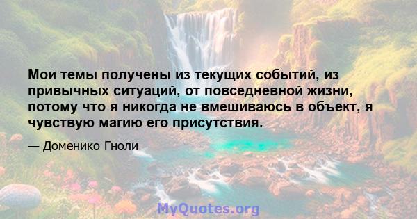 Мои темы получены из текущих событий, из привычных ситуаций, от повседневной жизни, потому что я никогда не вмешиваюсь в объект, я чувствую магию его присутствия.