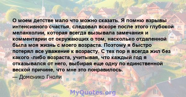 О моем детстве мало что можно сказать. Я помню взрывы интенсивного счастья, следовал вскоре после этого глубокой меланхолии, которая всегда вызывала замечания и комментарии от окружающих о том, насколько отдаленной была 