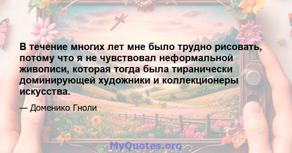 В течение многих лет мне было трудно рисовать, потому что я не чувствовал неформальной живописи, которая тогда была тиранически доминирующей художники и коллекционеры искусства.