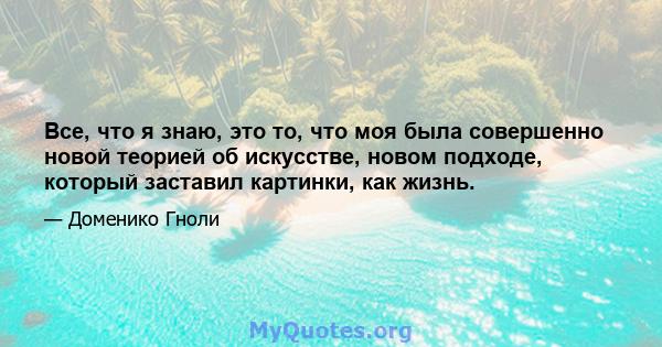 Все, что я знаю, это то, что моя была совершенно новой теорией об искусстве, новом подходе, который заставил картинки, как жизнь.