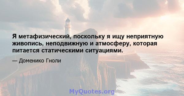 Я метафизический, поскольку я ищу неприятную живопись, неподвижную и атмосферу, которая питается статическими ситуациями.