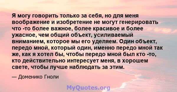 Я могу говорить только за себя, но для меня воображение и изобретение не могут генерировать что -то более важное, более красивое и более ужасное, чем общий объект, усиливаемый вниманием, которое мы его уделяем. Один