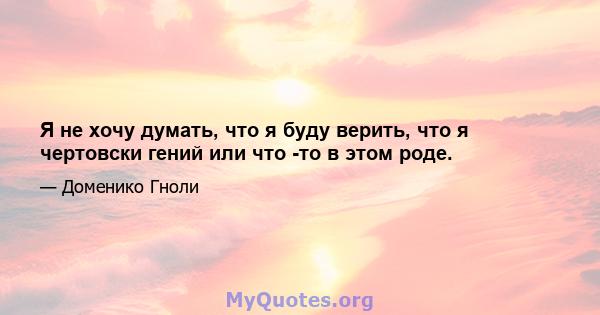 Я не хочу думать, что я буду верить, что я чертовски гений или что -то в этом роде.