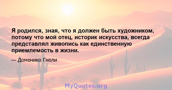 Я родился, зная, что я должен быть художником, потому что мой отец, историк искусства, всегда представлял живопись как единственную приемлемость в жизни.