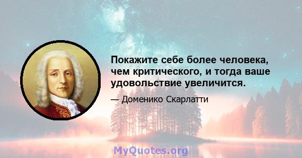 Покажите себе более человека, чем критического, и тогда ваше удовольствие увеличится.