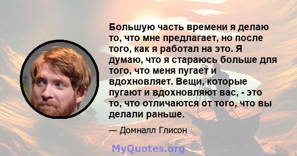 Большую часть времени я делаю то, что мне предлагает, но после того, как я работал на это. Я думаю, что я стараюсь больше для того, что меня пугает и вдохновляет. Вещи, которые пугают и вдохновляют вас, - это то, что