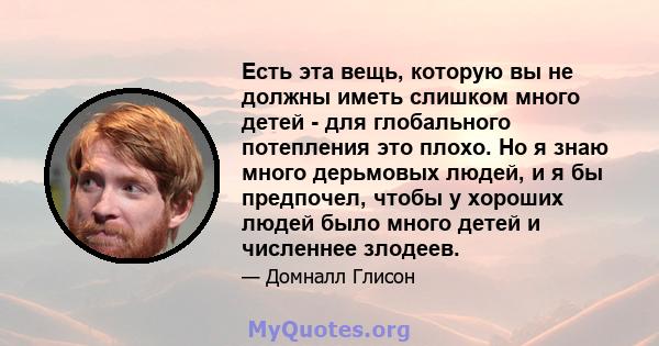 Есть эта вещь, которую вы не должны иметь слишком много детей - для глобального потепления это плохо. Но я знаю много дерьмовых людей, и я бы предпочел, чтобы у хороших людей было много детей и численнее злодеев.