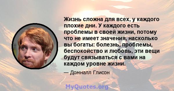 Жизнь сложна для всех, у каждого плохие дни. У каждого есть проблемы в своей жизни, потому что не имеет значения, насколько вы богаты: болезнь, проблемы, беспокойство и любовь, эти вещи будут связываться с вами на