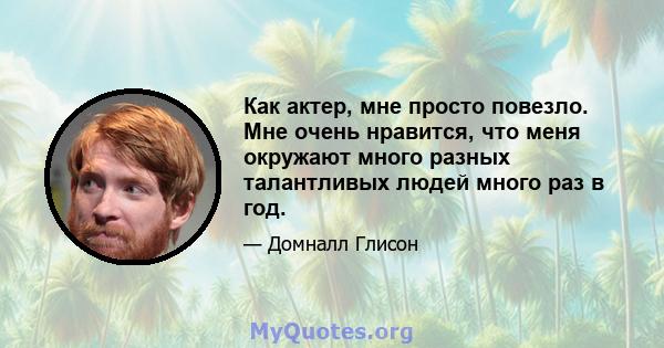 Как актер, мне просто повезло. Мне очень нравится, что меня окружают много разных талантливых людей много раз в год.