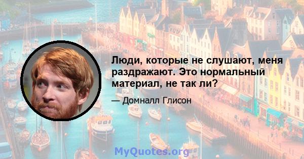 Люди, которые не слушают, меня раздражают. Это нормальный материал, не так ли?