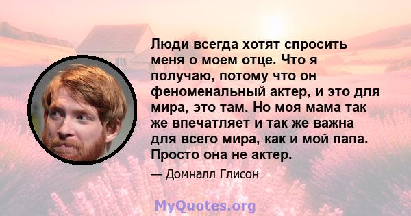 Люди всегда хотят спросить меня о моем отце. Что я получаю, потому что он феноменальный актер, и это для мира, это там. Но моя мама так же впечатляет и так же важна для всего мира, как и мой папа. Просто она не актер.