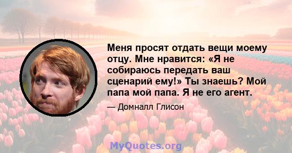 Меня просят отдать вещи моему отцу. Мне нравится: «Я не собираюсь передать ваш сценарий ему!» Ты знаешь? Мой папа мой папа. Я не его агент.