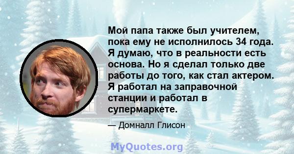 Мой папа также был учителем, пока ему не исполнилось 34 года. Я думаю, что в реальности есть основа. Но я сделал только две работы до того, как стал актером. Я работал на заправочной станции и работал в супермаркете.