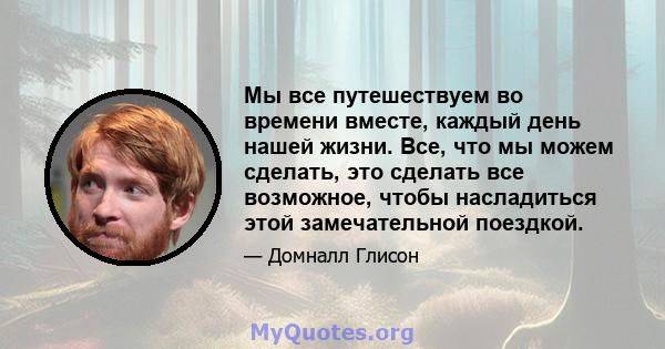 Мы все путешествуем во времени вместе, каждый день нашей жизни. Все, что мы можем сделать, это сделать все возможное, чтобы насладиться этой замечательной поездкой.