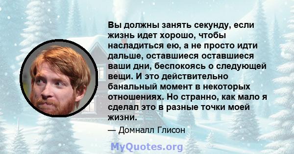 Вы должны занять секунду, если жизнь идет хорошо, чтобы насладиться ею, а не просто идти дальше, оставшиеся оставшиеся ваши дни, беспокоясь о следующей вещи. И это действительно банальный момент в некоторых отношениях.