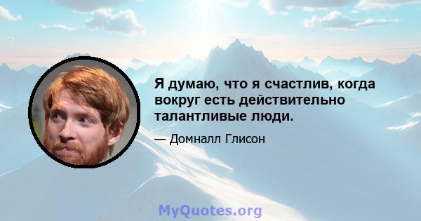 Я думаю, что я счастлив, когда вокруг есть действительно талантливые люди.