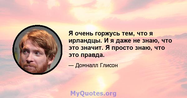 Я очень горжусь тем, что я ирландцы. И я даже не знаю, что это значит. Я просто знаю, что это правда.