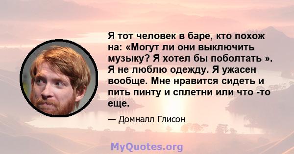 Я тот человек в баре, кто похож на: «Могут ли они выключить музыку? Я хотел бы поболтать ». Я не люблю одежду. Я ужасен вообще. Мне нравится сидеть и пить пинту и сплетни или что -то еще.