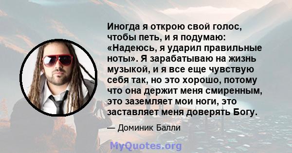 Иногда я открою свой голос, чтобы петь, и я подумаю: «Надеюсь, я ударил правильные ноты». Я зарабатываю на жизнь музыкой, и я все еще чувствую себя так, но это хорошо, потому что она держит меня смиренным, это заземляет 