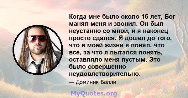 Когда мне было около 16 лет, Бог манял меня и звонил. Он был неустанно со мной, и я наконец просто сдался. Я дошел до того, что в моей жизни я понял, что все, за что я пытался понять, оставляло меня пустым. Это было