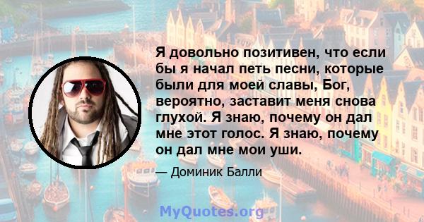 Я довольно позитивен, что если бы я начал петь песни, которые были для моей славы, Бог, вероятно, заставит меня снова глухой. Я знаю, почему он дал мне этот голос. Я знаю, почему он дал мне мои уши.