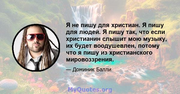 Я не пишу для христиан. Я пишу для людей. Я пишу так, что если христианин слышит мою музыку, их будет воодушевлен, потому что я пишу из христианского мировоззрения.