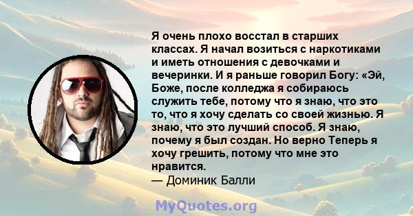 Я очень плохо восстал в старших классах. Я начал возиться с наркотиками и иметь отношения с девочками и вечеринки. И я раньше говорил Богу: «Эй, Боже, после колледжа я собираюсь служить тебе, потому что я знаю, что это