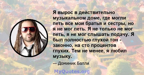 Я вырос в действительно музыкальном доме, где могли петь все мои братья и сестры, но я не мог петь. Я не только не мог петь, я не мог слышать подачу. Я был полностью глухой тон - законно, на сто процентов глухих. Тем не 