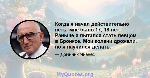 Когда я начал действительно петь, мне было 17, 18 лет. Раньше я пытался стать певцом в Бронксе. Мои колени дрожали, но я научился делать.