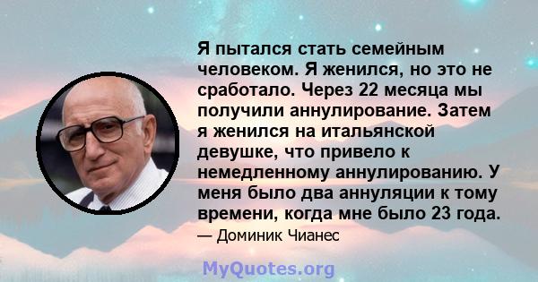 Я пытался стать семейным человеком. Я женился, но это не сработало. Через 22 месяца мы получили аннулирование. Затем я женился на итальянской девушке, что привело к немедленному аннулированию. У меня было два аннуляции