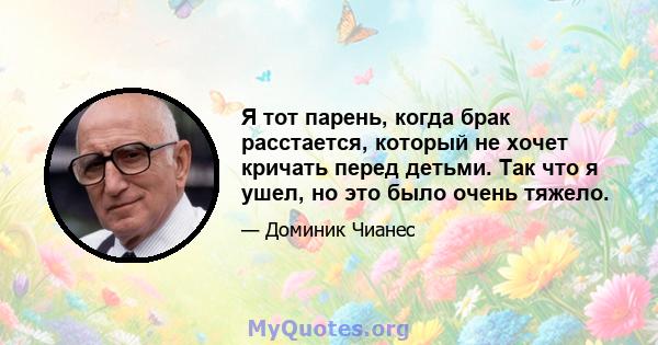 Я тот парень, когда брак расстается, который не хочет кричать перед детьми. Так что я ушел, но это было очень тяжело.