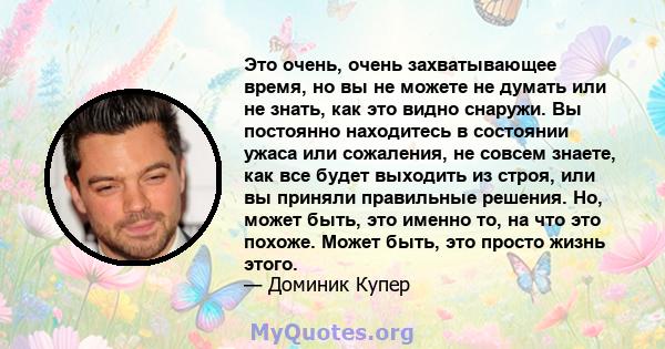 Это очень, очень захватывающее время, но вы не можете не думать или не знать, как это видно снаружи. Вы постоянно находитесь в состоянии ужаса или сожаления, не совсем знаете, как все будет выходить из строя, или вы