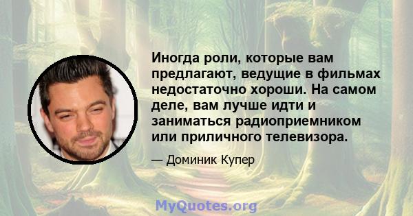 Иногда роли, которые вам предлагают, ведущие в фильмах недостаточно хороши. На самом деле, вам лучше идти и заниматься радиоприемником или приличного телевизора.