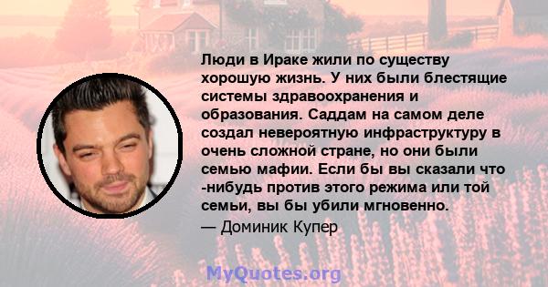 Люди в Ираке жили по существу хорошую жизнь. У них были блестящие системы здравоохранения и образования. Саддам на самом деле создал невероятную инфраструктуру в очень сложной стране, но они были семью мафии. Если бы вы 