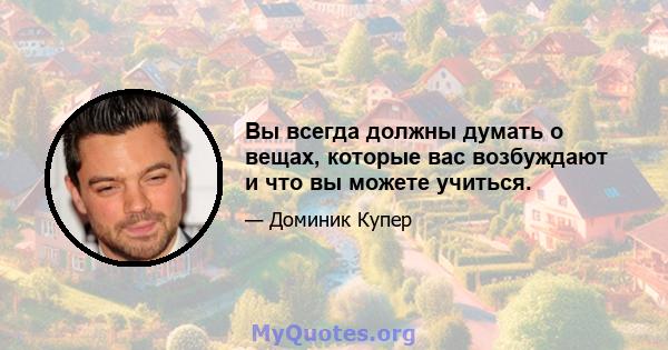 Вы всегда должны думать о вещах, которые вас возбуждают и что вы можете учиться.