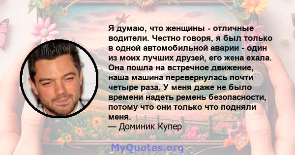 Я думаю, что женщины - отличные водители. Честно говоря, я был только в одной автомобильной аварии - один из моих лучших друзей, его жена ехала. Она пошла на встречное движение, наша машина перевернулась почти четыре