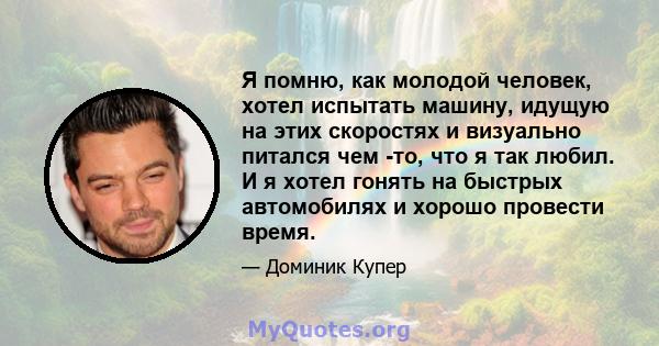 Я помню, как молодой человек, хотел испытать машину, идущую на этих скоростях и визуально питался чем -то, что я так любил. И я хотел гонять на быстрых автомобилях и хорошо провести время.