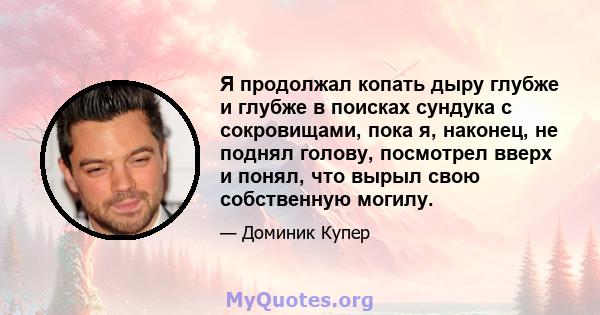 Я продолжал копать дыру глубже и глубже в поисках сундука с сокровищами, пока я, наконец, не поднял голову, посмотрел вверх и понял, что вырыл свою собственную могилу.