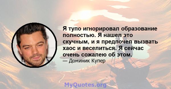 Я тупо игнорировал образование полностью. Я нашел это скучным, и я предпочел вызвать хаос и веселиться. Я сейчас очень сожалею об этом.