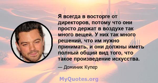 Я всегда в восторге от директоров, потому что они просто держат в воздухе так много вещей. У них так много решений, что им нужно принимать, и они должны иметь полный общий вид того, что такое произведение искусства.