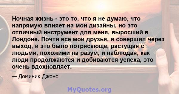 Ночная жизнь - это то, что я не думаю, что напрямую влияет на мои дизайны, но это отличный инструмент для меня, выросший в Лондоне. Почти все мои друзья, я совершил через выход, и это было потрясающе, растущая с людьми, 