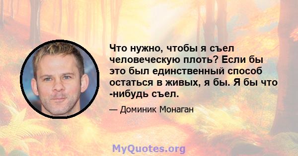 Что нужно, чтобы я съел человеческую плоть? Если бы это был единственный способ остаться в живых, я бы. Я бы что -нибудь съел.